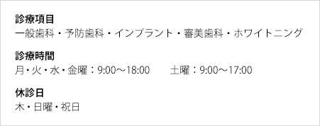 診療項目：一般歯科・予防歯科・インプラント・審美歯科・ホワイトニング／診療時間：月・火・水・金曜：9:00〜18:00　土曜：9:00〜17:00／休診日：木・日曜・祝日